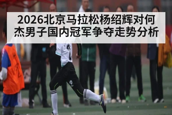 2026北京马拉松杨绍辉对何杰男子国内冠军争夺走势分析